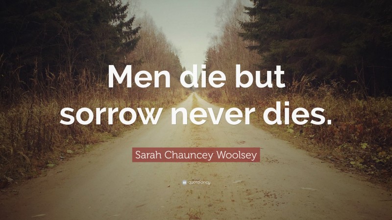 Sarah Chauncey Woolsey Quote: “Men die but sorrow never dies.”