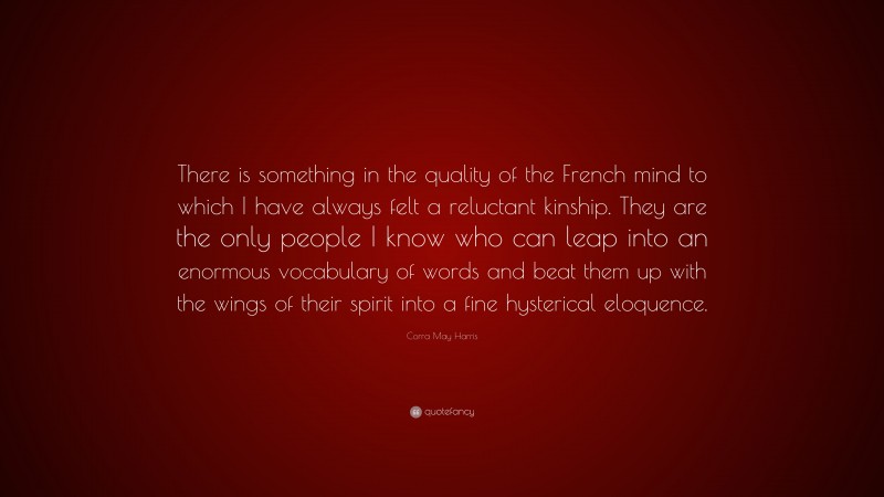 Corra May Harris Quote: “There is something in the quality of the French mind to which I have always felt a reluctant kinship. They are the only people I know who can leap into an enormous vocabulary of words and beat them up with the wings of their spirit into a fine hysterical eloquence.”
