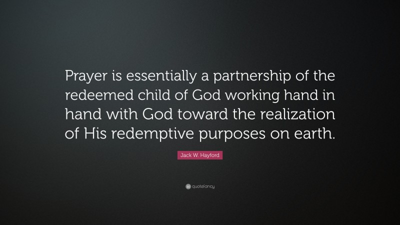 Jack W. Hayford Quote: “Prayer is essentially a partnership of the redeemed child of God working hand in hand with God toward the realization of His redemptive purposes on earth.”