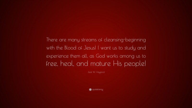 Jack W. Hayford Quote: “There are many streams of cleansing-beginning with the Blood of Jesus! I want us to study and experience them all, as God works among us to free, heal, and mature His people!”