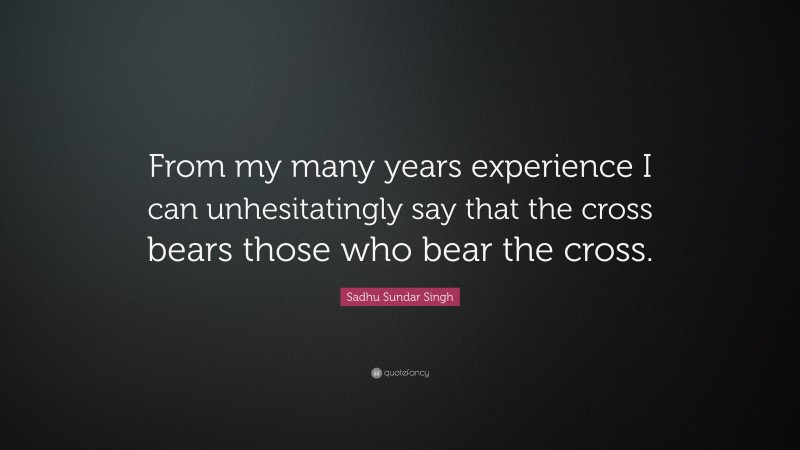 Sadhu Sundar Singh Quote: “From my many years experience I can unhesitatingly say that the cross bears those who bear the cross.”