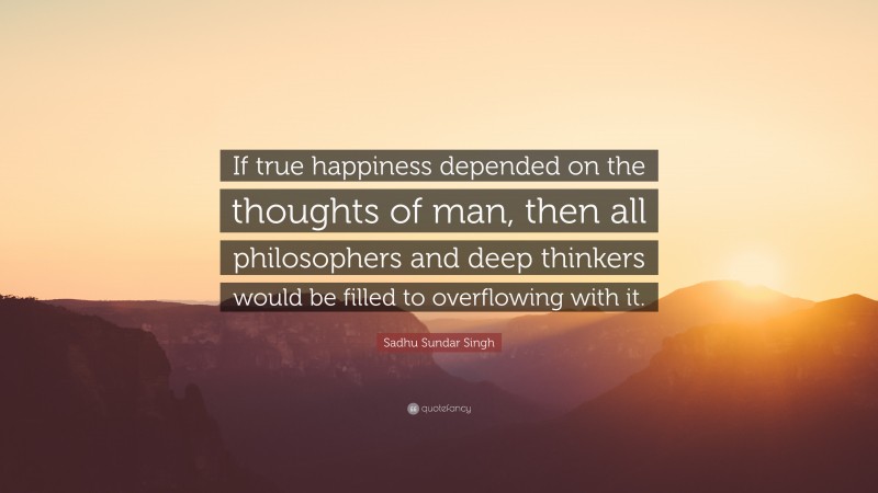 Sadhu Sundar Singh Quote: “If true happiness depended on the thoughts of man, then all philosophers and deep thinkers would be filled to overflowing with it.”