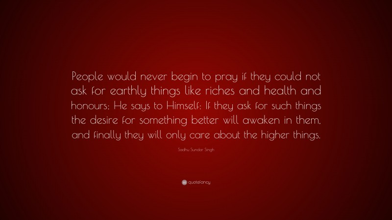 Sadhu Sundar Singh Quote: “People would never begin to pray if they could not ask for earthly things like riches and health and honours; He says to Himself: If they ask for such things the desire for something better will awaken in them, and finally they will only care about the higher things.”