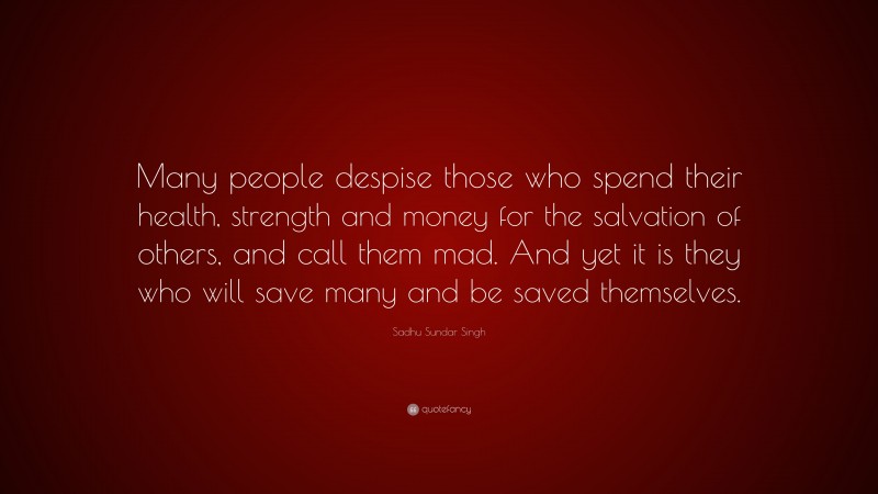 Sadhu Sundar Singh Quote: “Many people despise those who spend their health, strength and money for the salvation of others, and call them mad. And yet it is they who will save many and be saved themselves.”