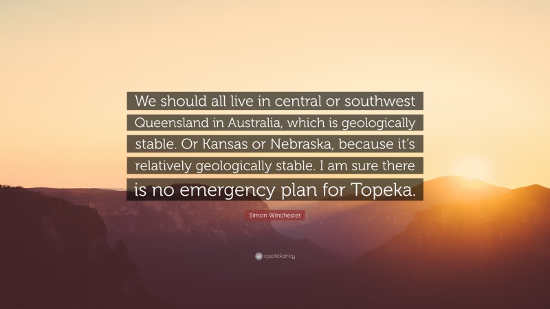 Simon Winchester Quote: “We should all live in central or southwest Queensland in Australia, which is geologically stable. Or Kansas or Nebraska, because it’s relatively geologically stable. I am sure there is no emergency plan for Topeka.”