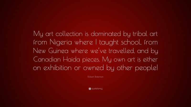 Robert Bateman Quote: “My art collection is dominated by tribal art from Nigeria where I taught school, from New Guinea where we’ve travelled, and by Canadian Haida pieces. My own art is either on exhibition or owned by other people!”