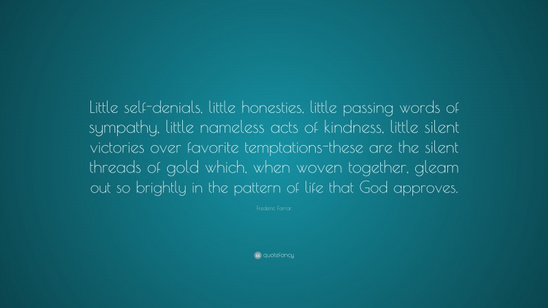Frederic Farrar Quote: “Little self-denials, little honesties, little passing words of sympathy, little nameless acts of kindness, little silent victories over favorite temptations-these are the silent threads of gold which, when woven together, gleam out so brightly in the pattern of life that God approves.”