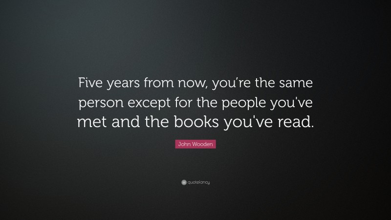 John Wooden Quote: “Five years from now, you’re the same person except for the people you've met and the books you've read.”