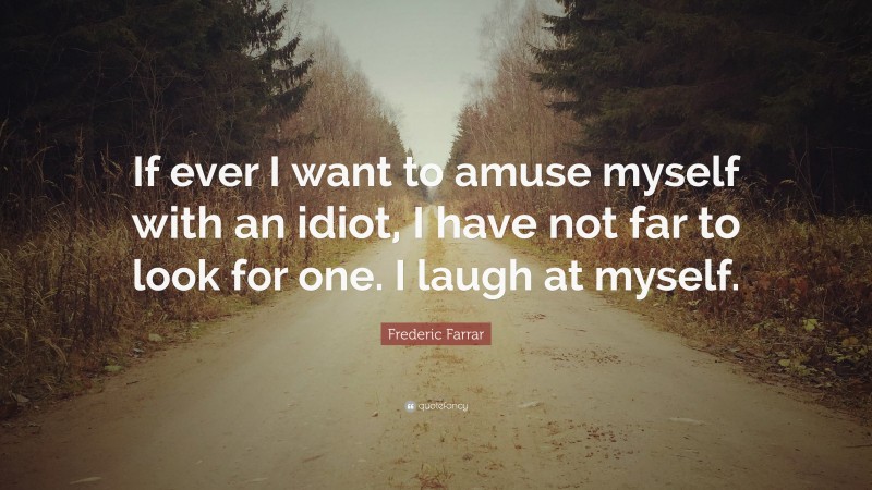 Frederic Farrar Quote: “If ever I want to amuse myself with an idiot, I have not far to look for one. I laugh at myself.”