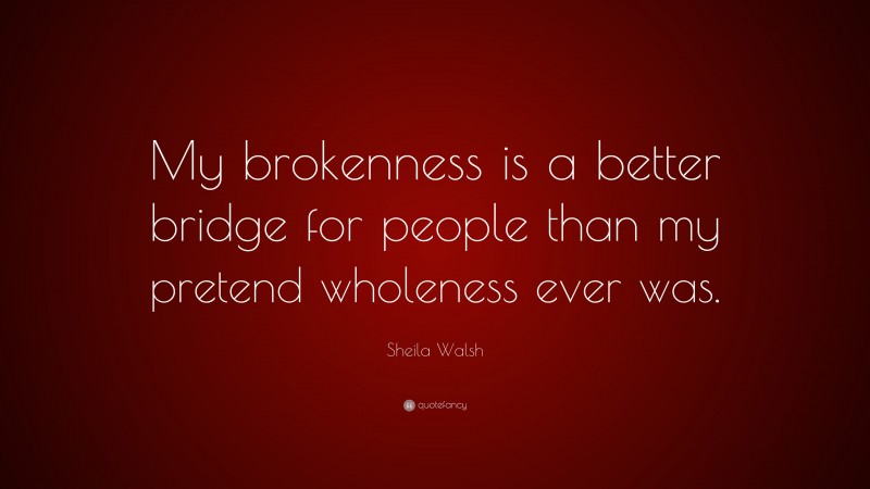 Sheila Walsh Quote: “My brokenness is a better bridge for people than my pretend wholeness ever was.”