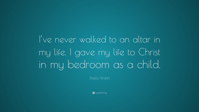 Sheila Walsh Quote: “I’ve never walked to an altar in my life. I gave my life to Christ in my bedroom as a child.”