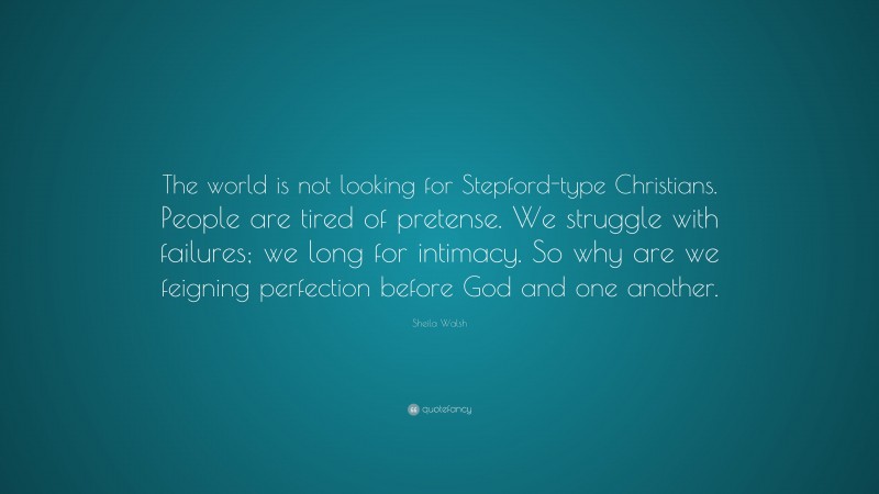 Sheila Walsh Quote: “The world is not looking for Stepford-type Christians. People are tired of pretense. We struggle with failures; we long for intimacy. So why are we feigning perfection before God and one another.”