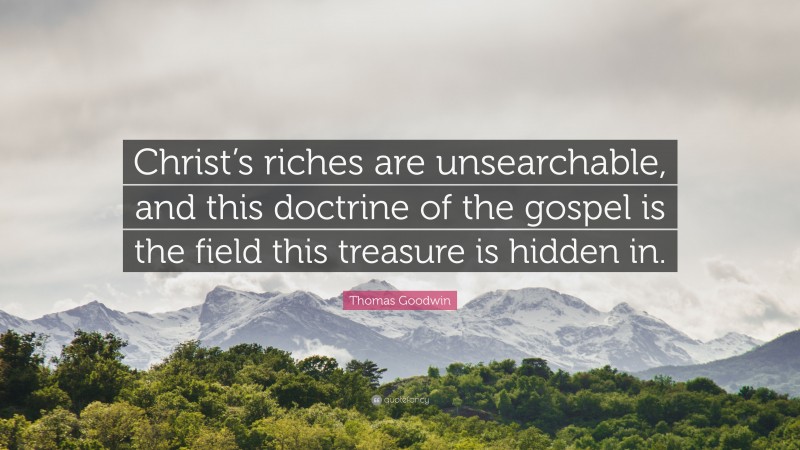 Thomas Goodwin Quote: “Christ’s riches are unsearchable, and this doctrine of the gospel is the field this treasure is hidden in.”