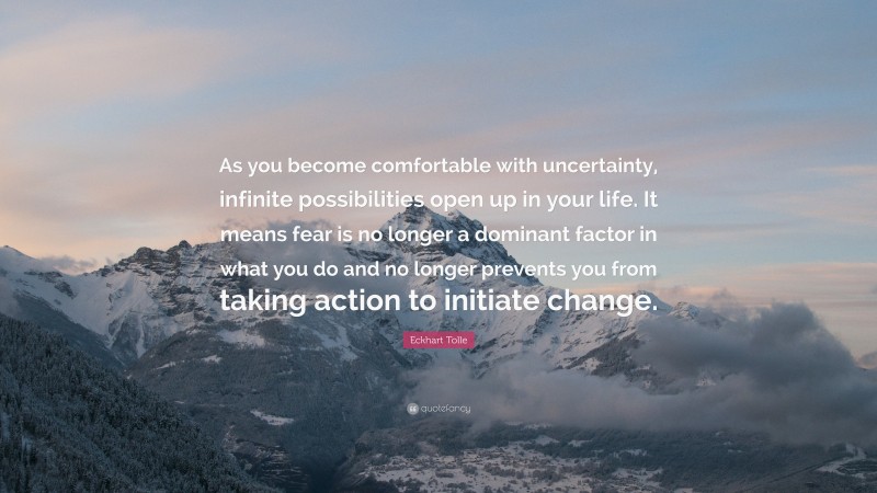 Eckhart Tolle Quote: “As you become comfortable with uncertainty, infinite possibilities open up in your life. It means fear is no longer a dominant factor in what you do and no longer prevents you from taking action to initiate change.”