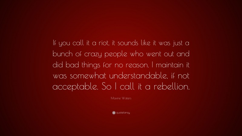Maxine Waters Quote: “If you call it a riot, it sounds like it was just a bunch of crazy people who went out and did bad things for no reason. I maintain it was somewhat understandable, if not acceptable. So I call it a rebellion.”
