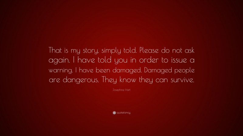 Josephine Hart Quote: “That is my story, simply told. Please do not ask again. I have told you in order to issue a warning. I have been damaged. Damaged people are dangerous. They know they can survive.”