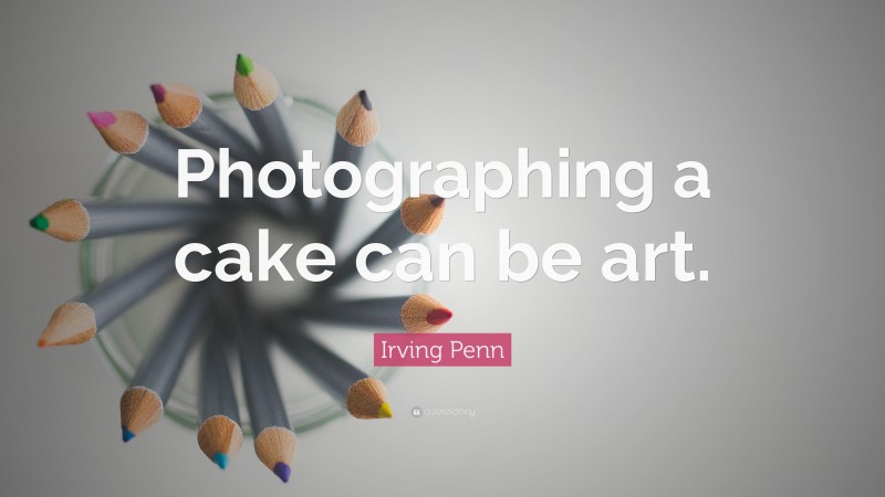 Irving Penn Quote: “Photographing a cake can be art.”