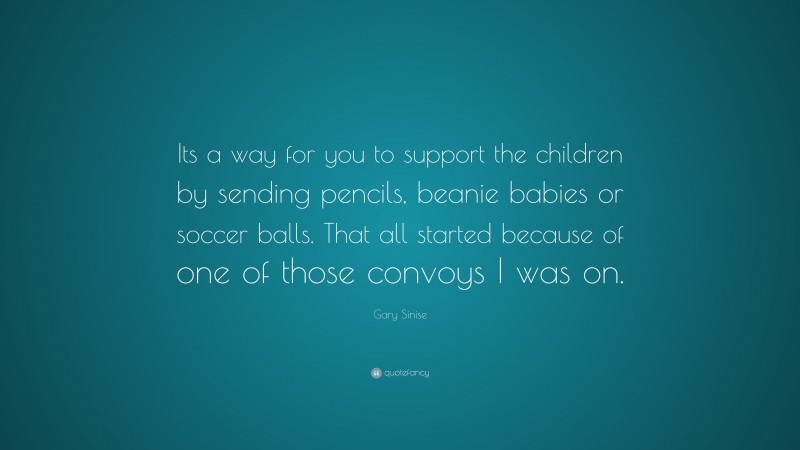 Gary Sinise Quote: “Its a way for you to support the children by sending pencils, beanie babies or soccer balls. That all started because of one of those convoys I was on.”