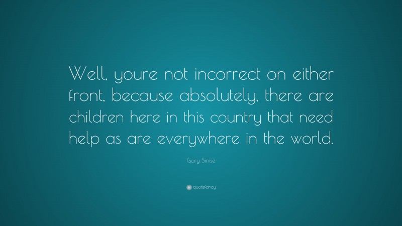 Gary Sinise Quote: “Well, youre not incorrect on either front, because absolutely, there are children here in this country that need help as are everywhere in the world.”
