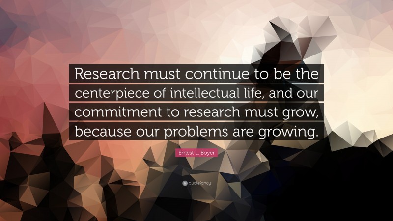 Ernest L. Boyer Quote: “Research must continue to be the centerpiece of intellectual life, and our commitment to research must grow, because our problems are growing.”