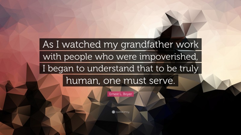 Ernest L. Boyer Quote: “As I watched my grandfather work with people who were impoverished, I began to understand that to be truly human, one must serve.”