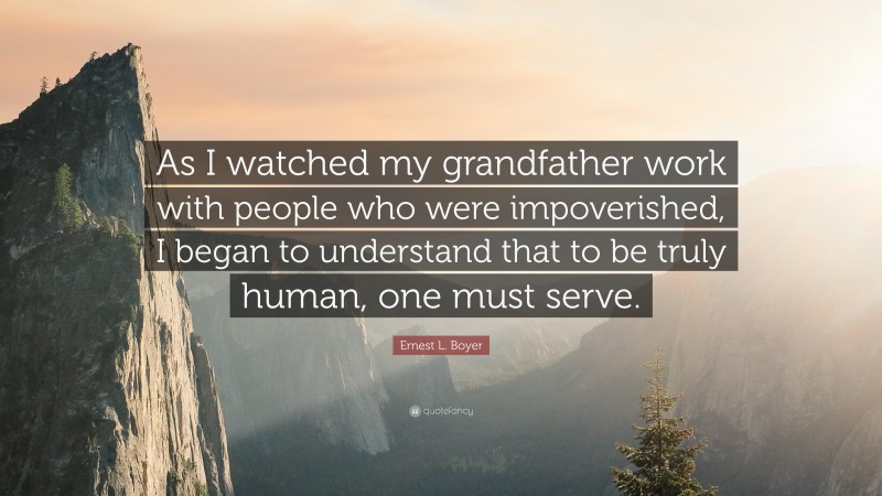 Ernest L. Boyer Quote: “As I watched my grandfather work with people who were impoverished, I began to understand that to be truly human, one must serve.”