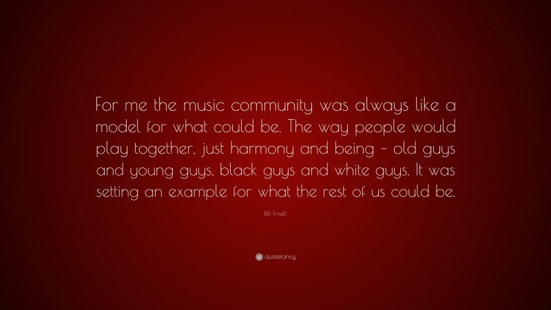 Bill Frisell Quote: “For me the music community was always like a model for what could be. The way people would play together, just harmony and being – old guys and young guys, black guys and white guys. It was setting an example for what the rest of us could be.”