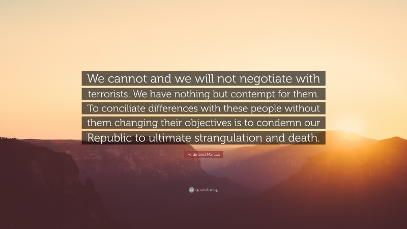 Ferdinand Marcos Quote: “We cannot and we will not negotiate with terrorists. We have nothing but contempt for them. To conciliate differences with these people without them changing their objectives is to condemn our Republic to ultimate strangulation and death.”