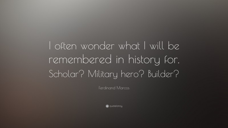 Ferdinand Marcos Quote: “I often wonder what I will be remembered in history for. Scholar? Military hero? Builder?”
