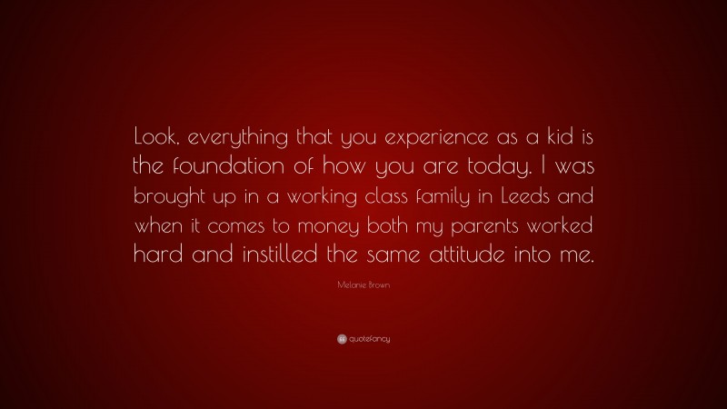 Melanie Brown Quote: “Look, everything that you experience as a kid is the foundation of how you are today. I was brought up in a working class family in Leeds and when it comes to money both my parents worked hard and instilled the same attitude into me.”