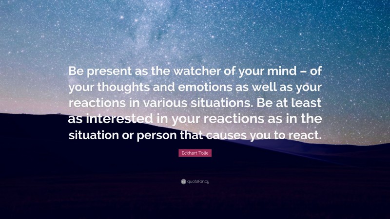 Eckhart Tolle Quote: “Be present as the watcher of your mind – of your thoughts and emotions as well as your reactions in various situations. Be at least as interested in your reactions as in the situation or person that causes you to react.”