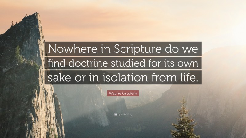 Wayne Grudem Quote: “Nowhere in Scripture do we find doctrine studied for its own sake or in isolation from life.”