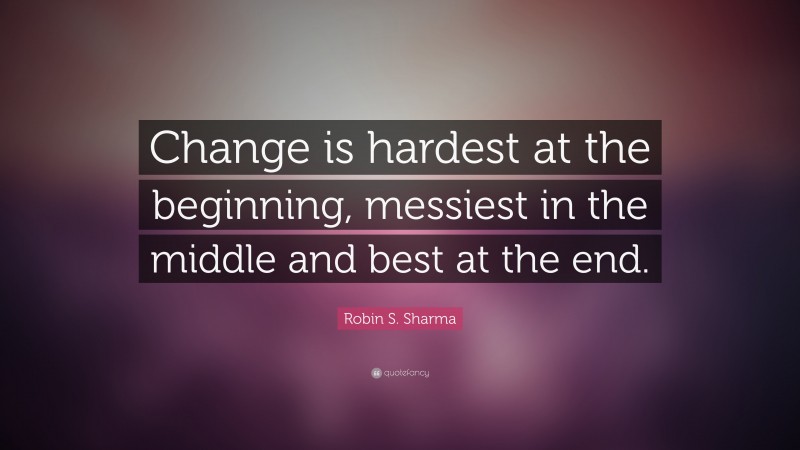 Robin S. Sharma Quote: “Change is hardest at the beginning, messiest in the middle and best at the end.”
