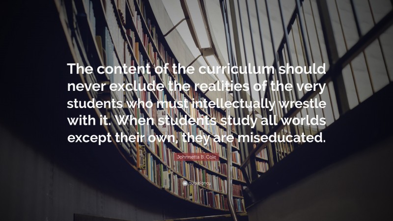 Johnnetta B. Cole Quote: “The content of the curriculum should never exclude the realities of the very students who must intellectually wrestle with it. When students study all worlds except their own, they are miseducated.”