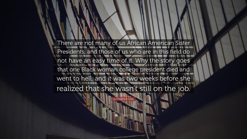 Johnnetta B. Cole Quote: “There are not many of us African American Sister Presidents, and those of us who are in this field do not have an easy time of it. Why the story goes that one Black woman college president died and went to hell, and it was two weeks before she realized that she wasn’t still on the job.”