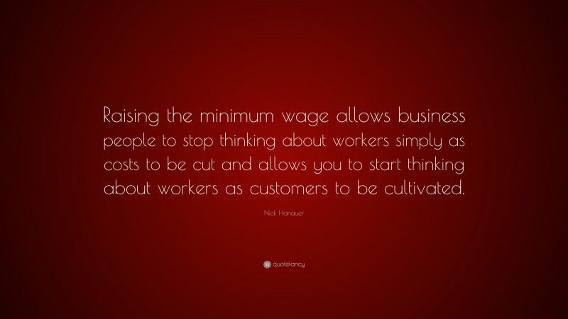 Nick Hanauer Quote: “Raising the minimum wage allows business people to stop thinking about workers simply as costs to be cut and allows you to start thinking about workers as customers to be cultivated.”