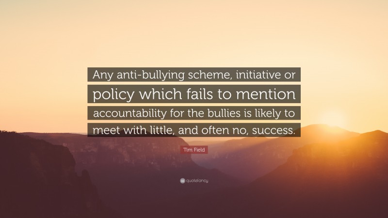 Tim Field Quote: “Any anti-bullying scheme, initiative or policy which fails to mention accountability for the bullies is likely to meet with little, and often no, success.”