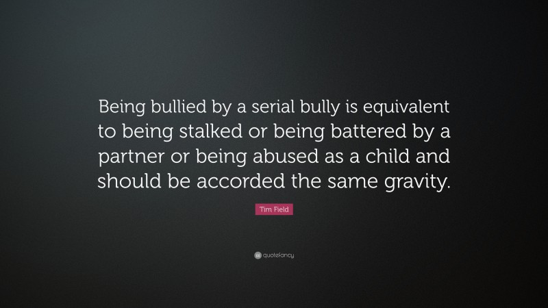 Tim Field Quote: “Being bullied by a serial bully is equivalent to being stalked or being battered by a partner or being abused as a child and should be accorded the same gravity.”