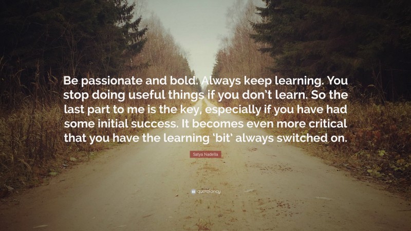 Satya Nadella Quote: “Be passionate and bold. Always keep learning. You stop doing useful things if you don’t learn. So the last part to me is the key, especially if you have had some initial success. It becomes even more critical that you have the learning ‘bit’ always switched on.”