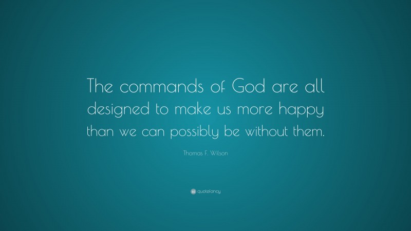 Thomas F. Wilson Quote: “The commands of God are all designed to make us more happy than we can possibly be without them.”
