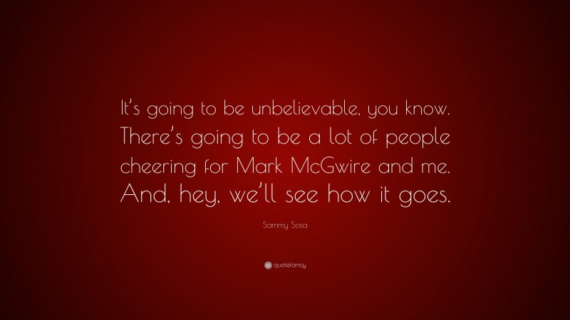 Sammy Sosa Quote: “It’s going to be unbelievable, you know. There’s going to be a lot of people cheering for Mark McGwire and me. And, hey, we’ll see how it goes.”