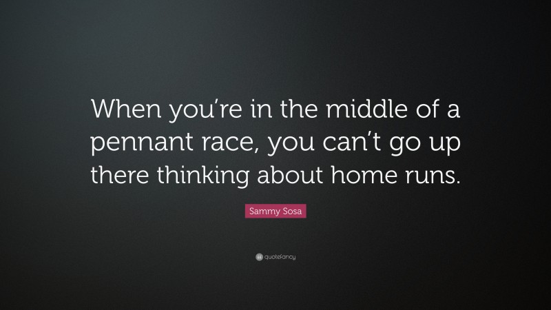 Sammy Sosa Quote: “When you’re in the middle of a pennant race, you can’t go up there thinking about home runs.”