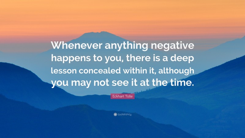 Eckhart Tolle Quote: “Whenever anything negative happens to you, there is a deep lesson concealed within it, although you may not see it at the time.”