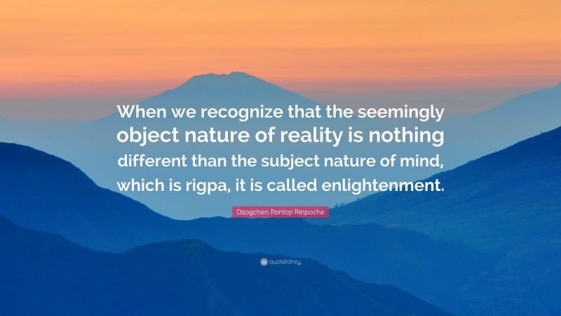 Dzogchen Ponlop Rinpoche Quote: “When we recognize that the seemingly object nature of reality is nothing different than the subject nature of mind, which is rigpa, it is called enlightenment.”