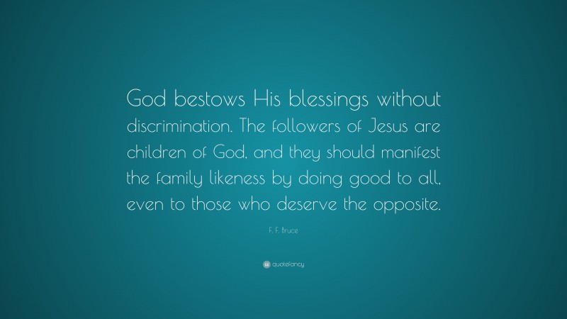 F. F. Bruce Quote: “God bestows His blessings without discrimination. The followers of Jesus are children of God, and they should manifest the family likeness by doing good to all, even to those who deserve the opposite.”