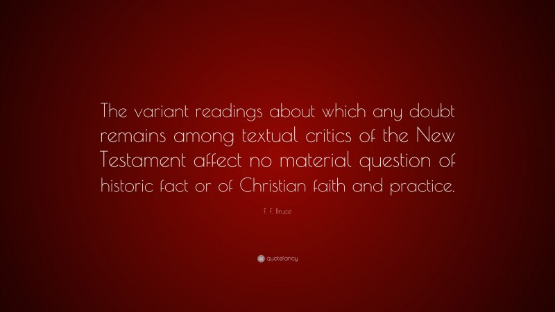 F. F. Bruce Quote: “The variant readings about which any doubt remains among textual critics of the New Testament affect no material question of historic fact or of Christian faith and practice.”