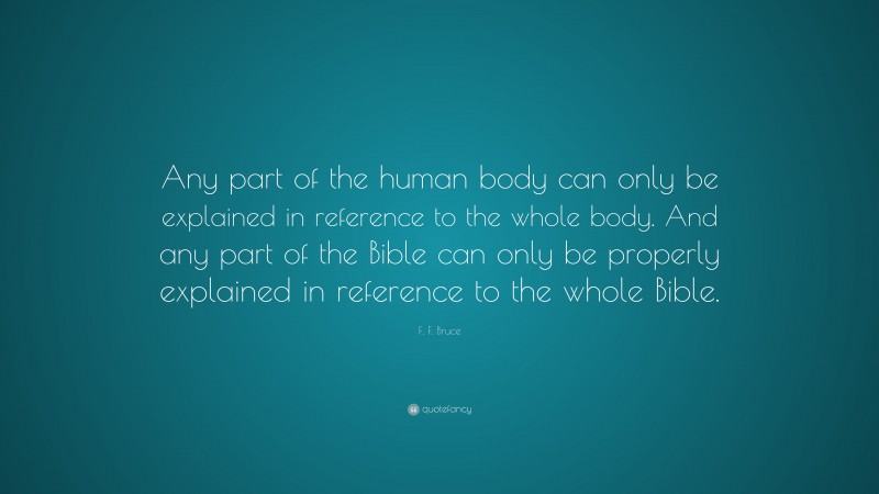 F. F. Bruce Quote: “Any part of the human body can only be explained in reference to the whole body. And any part of the Bible can only be properly explained in reference to the whole Bible.”