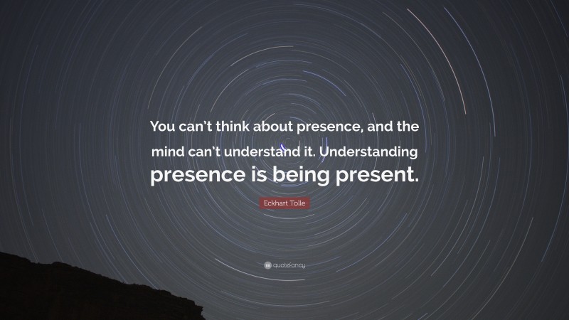 Eckhart Tolle Quote: “You can’t think about presence, and the mind can’t understand it. Understanding presence is being present.”