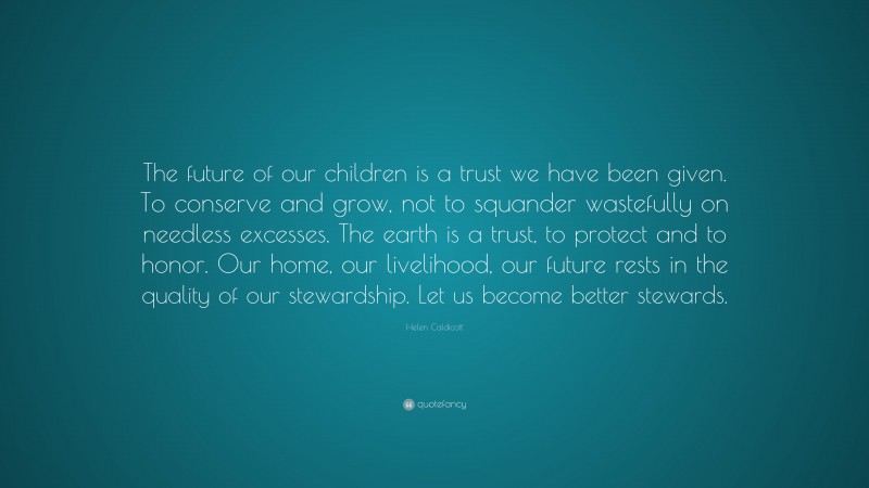 Helen Caldicott Quote: “The future of our children is a trust we have been given. To conserve and grow, not to squander wastefully on needless excesses. The earth is a trust, to protect and to honor. Our home, our livelihood, our future rests in the quality of our stewardship. Let us become better stewards.”