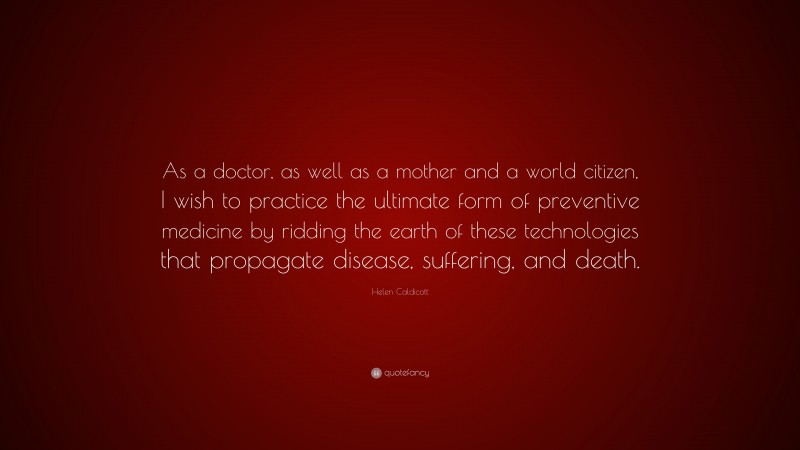 Helen Caldicott Quote: “As a doctor, as well as a mother and a world citizen, I wish to practice the ultimate form of preventive medicine by ridding the earth of these technologies that propagate disease, suffering, and death.”